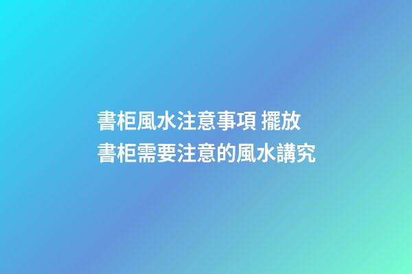 書柜風水注意事項 擺放書柜需要注意的風水講究
